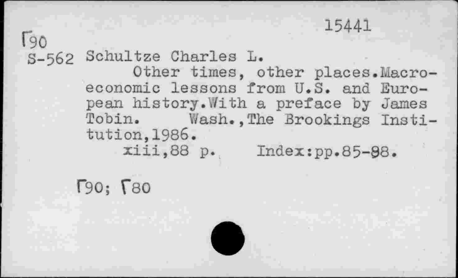 ﻿15441
fgo
S-562 Schultze Charles L
Other times, other places.Macro economic lessons from U.S. and European history.With a preface by James Tobin. Wash.,The Brookings Insti tution,1986.
xiii,88 p.	Index:pp.85-88.
f90; TSO